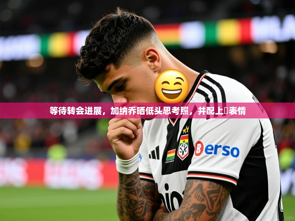 2025米兰体育网页版登录等待转会进展，加纳乔晒低头思考照，并配上⏳表情
