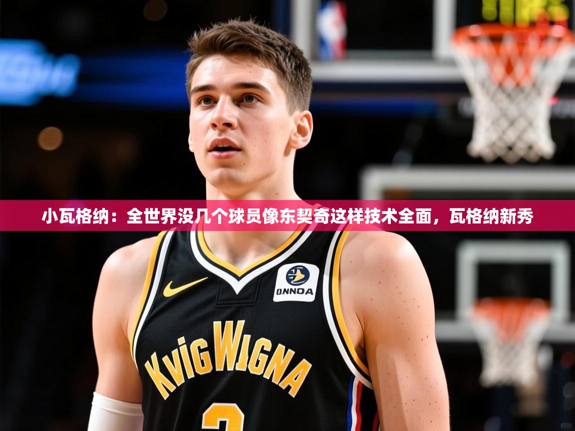 2025米兰体育平台怎么样小瓦格纳：全世界没几个球员像东契奇这样技术全面，瓦格纳新秀