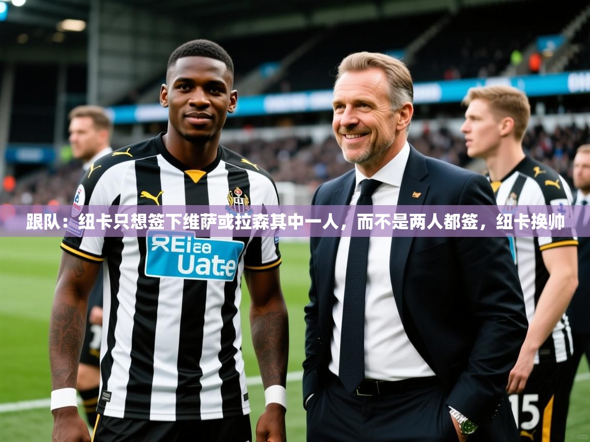 2025米兰体育官方有实力跟队：纽卡只想签下维萨或拉森其中一人，而不是两人都签，纽卡换帅
