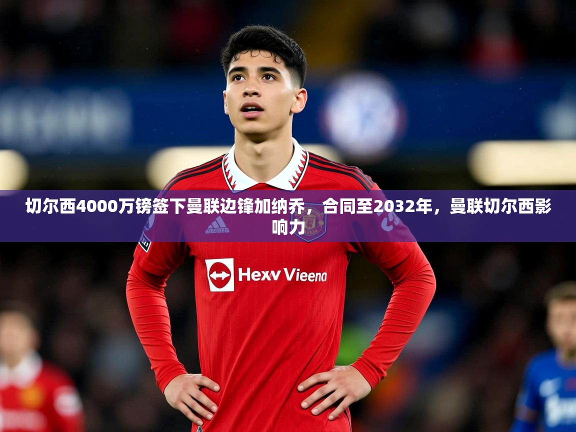 2025米兰体育平台怎么样切尔西4000万镑签下曼联边锋加纳乔，合同至2032年，曼联切尔西影响力  第1张