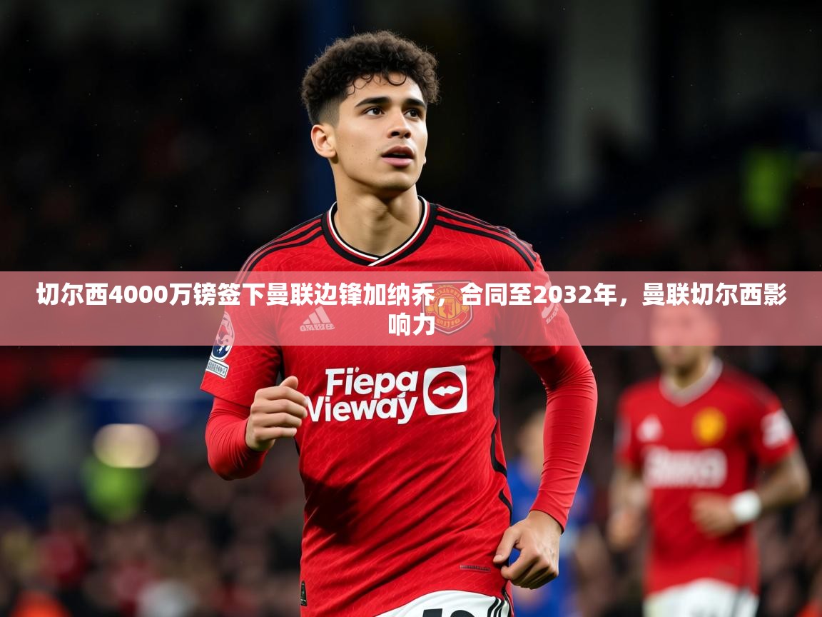 2025米兰体育平台怎么样切尔西4000万镑签下曼联边锋加纳乔，合同至2032年，曼联切尔西影响力  第2张