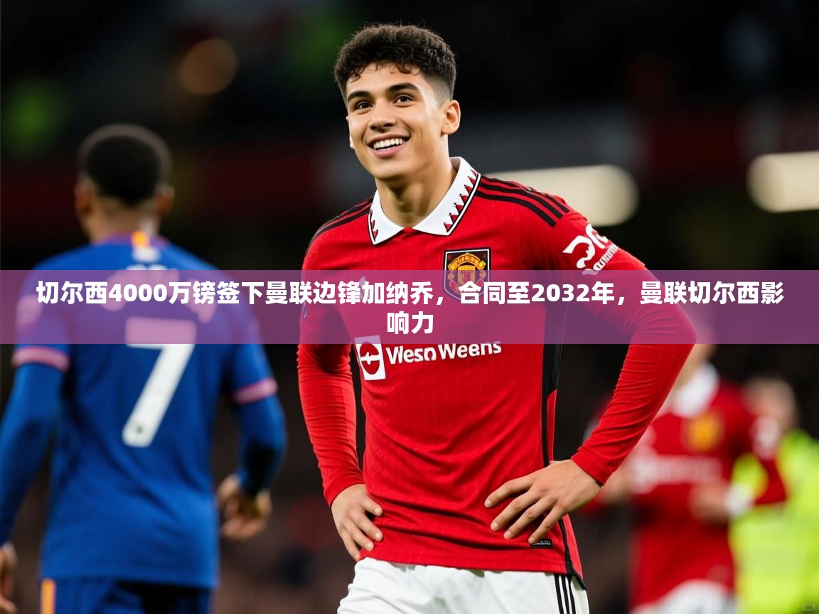 2025米兰体育平台怎么样切尔西4000万镑签下曼联边锋加纳乔，合同至2032年，曼联切尔西影响力  第3张