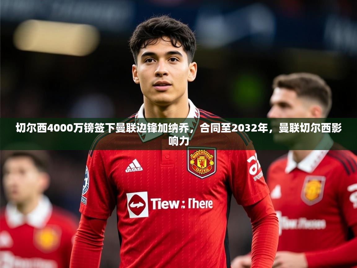 2025米兰体育平台怎么样切尔西4000万镑签下曼联边锋加纳乔，合同至2032年，曼联切尔西影响力  第4张