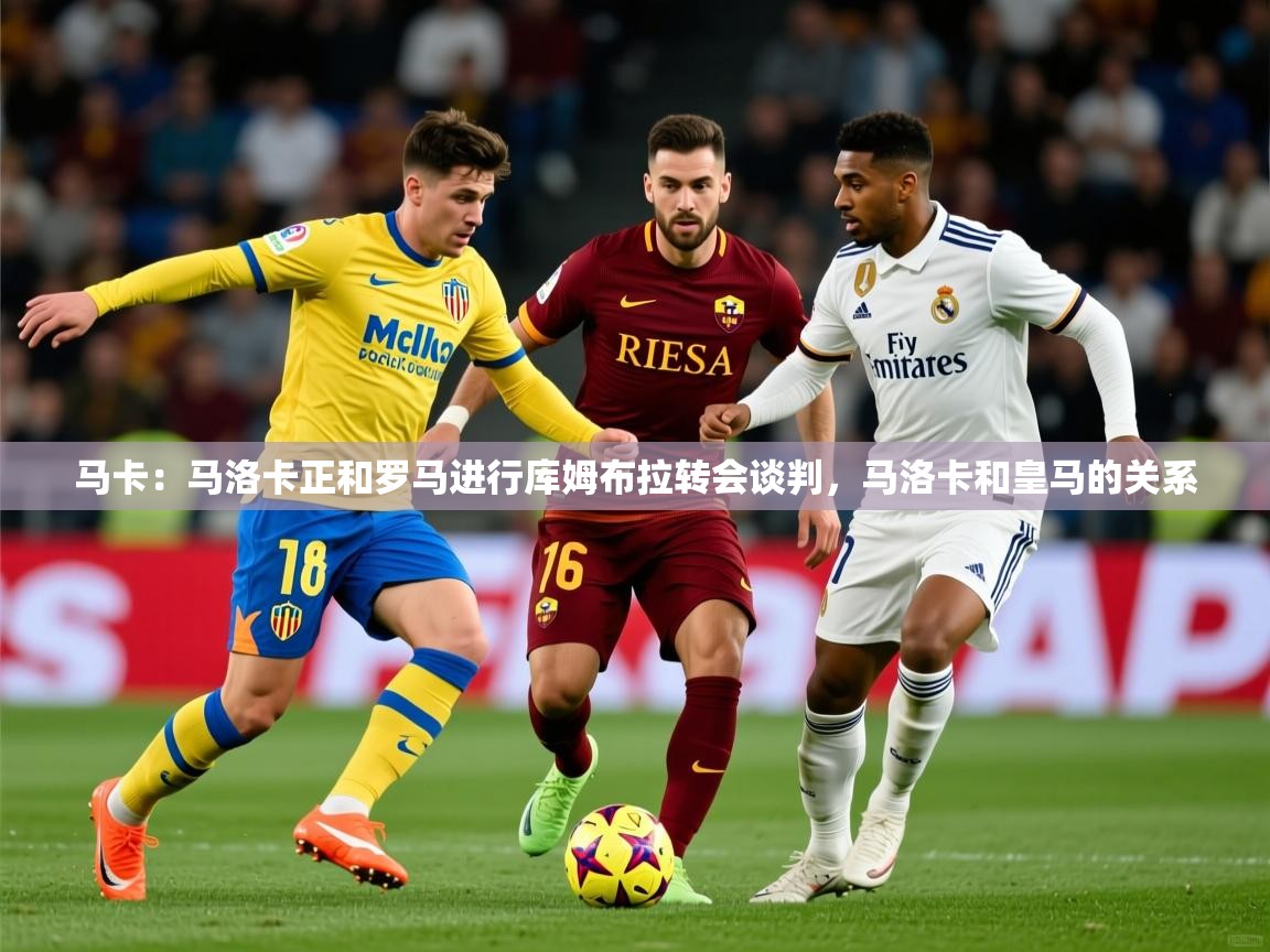 2025米兰体育在线马卡：马洛卡正和罗马进行库姆布拉转会谈判，马洛卡和皇马的关系