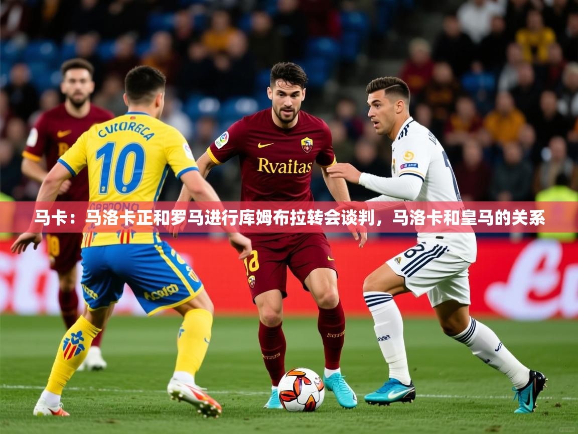 2025米兰体育在线马卡：马洛卡正和罗马进行库姆布拉转会谈判，马洛卡和皇马的关系