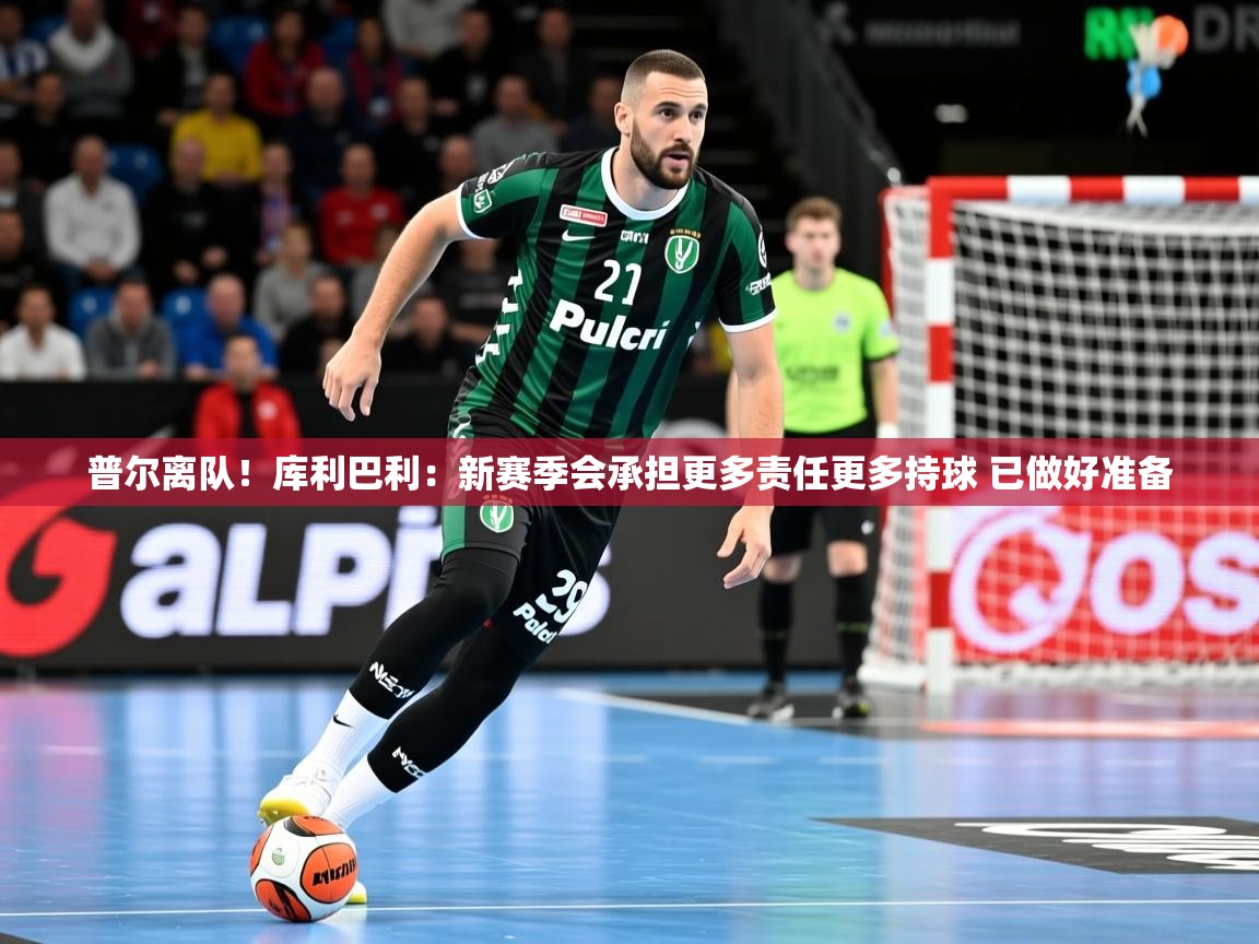 2025米兰体育app官网入口普尔离队！库利巴利：新赛季会承担更多责任更多持球 已做好准备  第2张