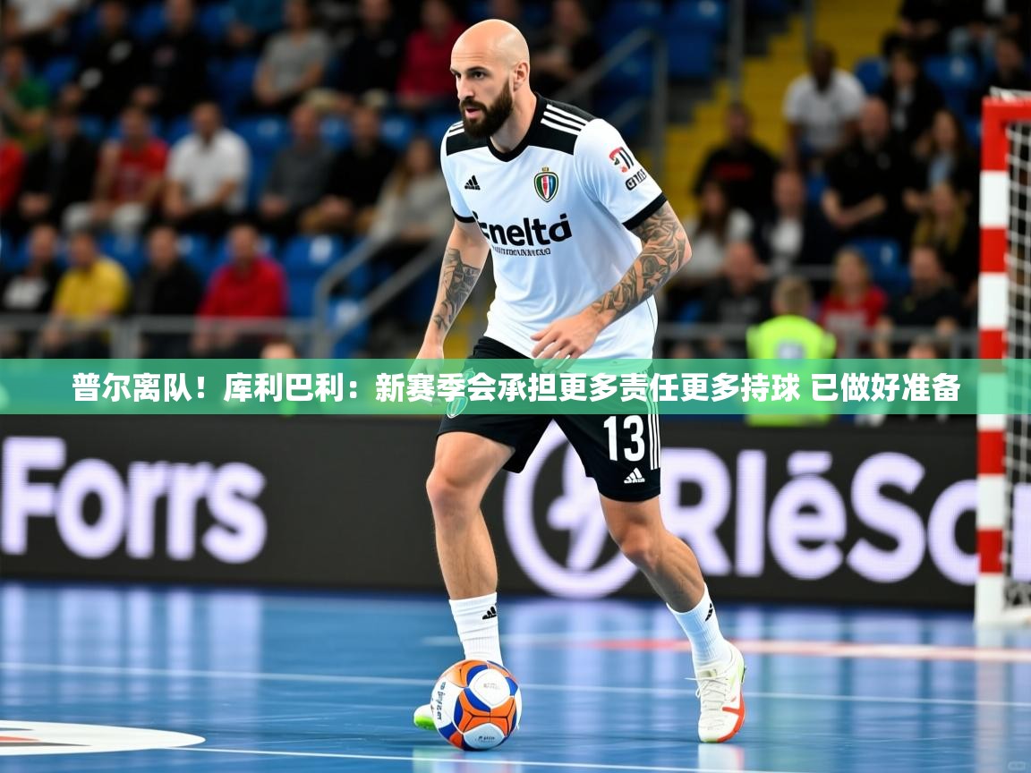 2025米兰体育app官网入口普尔离队！库利巴利：新赛季会承担更多责任更多持球 已做好准备  第3张