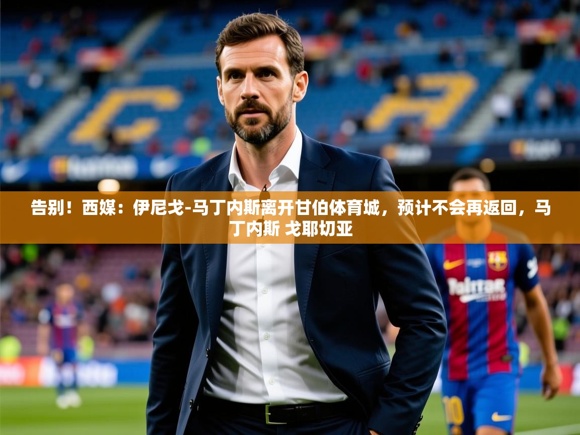 2025米兰体育app官方下载告别！西媒：伊尼戈-马丁内斯离开甘伯体育城，预计不会再返回，马丁内斯 戈耶切亚  第2张