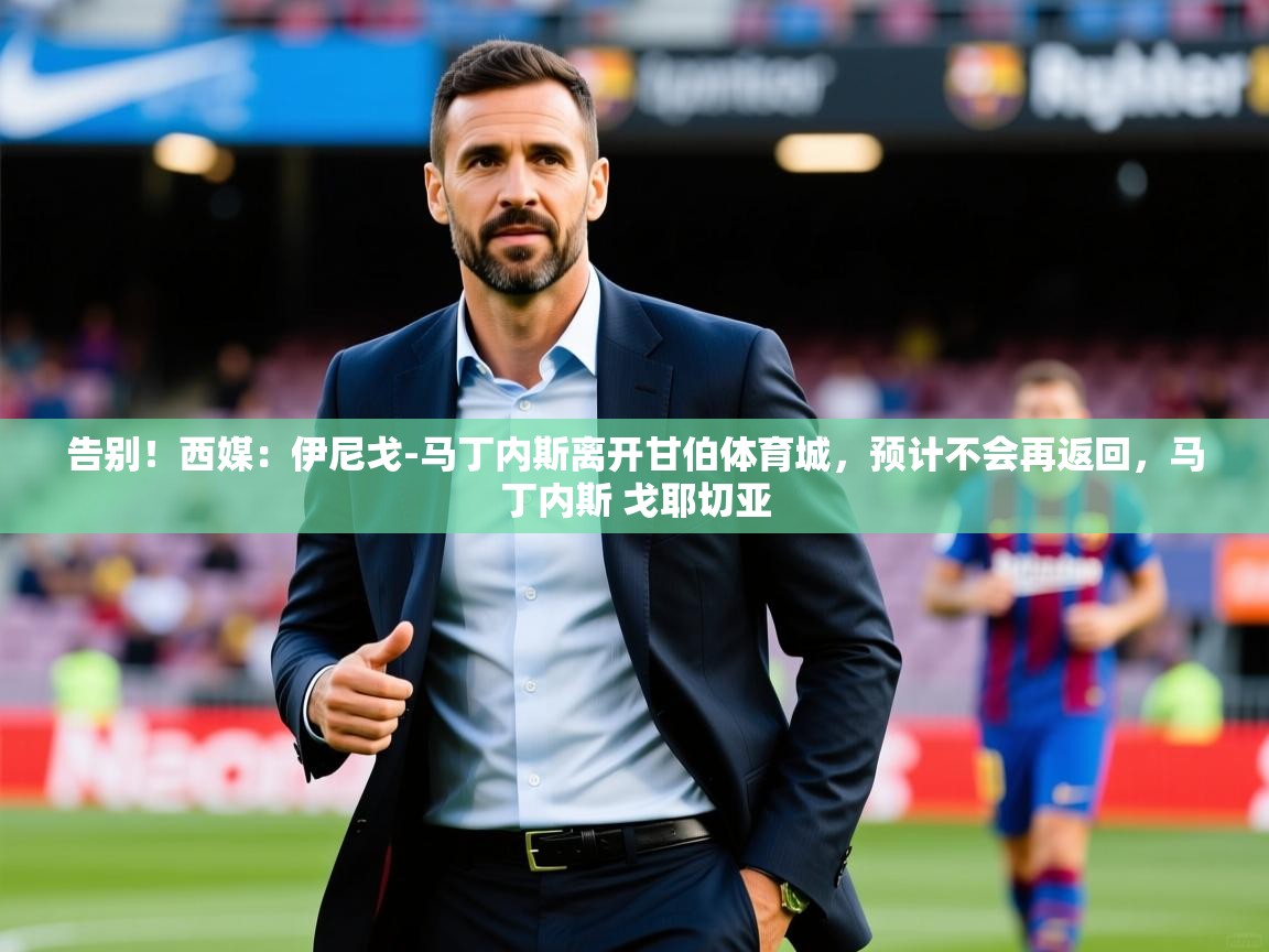 2025米兰体育app官方下载告别！西媒：伊尼戈-马丁内斯离开甘伯体育城，预计不会再返回，马丁内斯 戈耶切亚  第4张