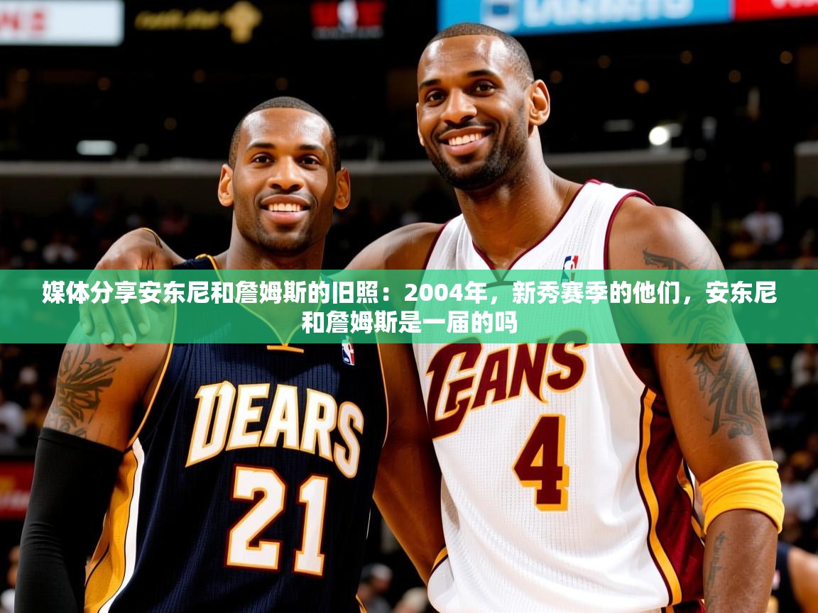 2025米兰体育媒体分享安东尼和詹姆斯的旧照：2004年，新秀赛季的他们，安东尼和詹姆斯是一届的吗